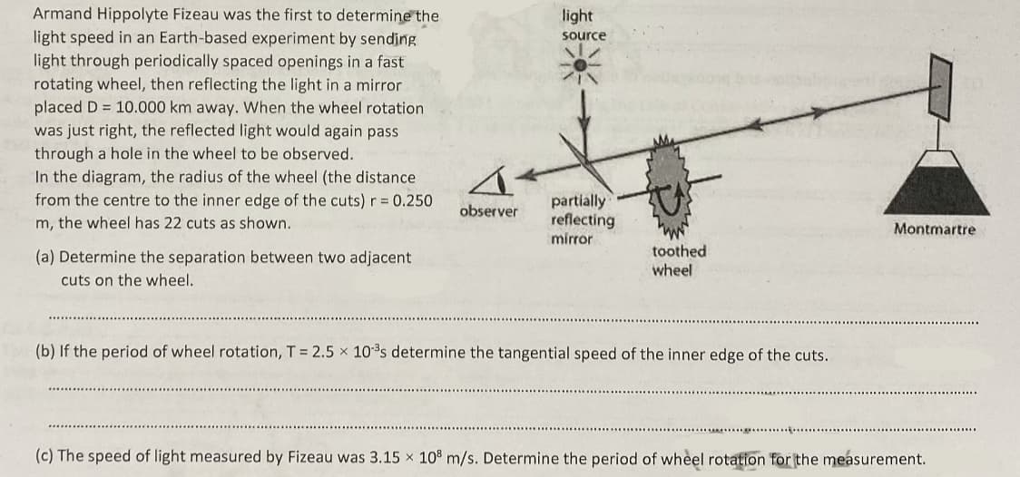 Armand Hippolyte Fizeau was the first to determine the
light
light speed in an Earth-based experiment by sending
source
light through periodically spaced openings in a fast
rotating wheel, then reflecting the light in a mirror
placed D = 10.000 km away. When the wheel rotation
was just right, the reflected light would again pass
through a hole in the wheel to be observed.
In the diagram, the radius of the wheel (the distance
from the centre to the inner edge of the cuts) r= 0.250
partially
reflecting
mirror
observer
m, the wheel has 22 cuts as shown.
Montmartre
toothed
wheel
(a) Determine the separation between two adjacent
cuts on the wheel.
(b) If the period of wheel rotation, T 2.5 x 10s determine the tangential speed of the inner edge of the cuts.
(c) The speed of light measured by Fizeau was 3.15 x 10° m/s. Determine the period of wheel rotation for the measurement.
