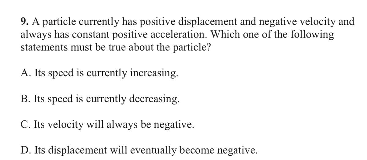 9. A particle currently has positive displacement and negative velocity and
always has constant positive acceleration. Which one of the following
statements must be true about the particle?
A. Its speed is currently increasing.
B. Its speed is currently decreasing.
C. Its velocity will always be negative.
D. Its displacement will eventually become negative.