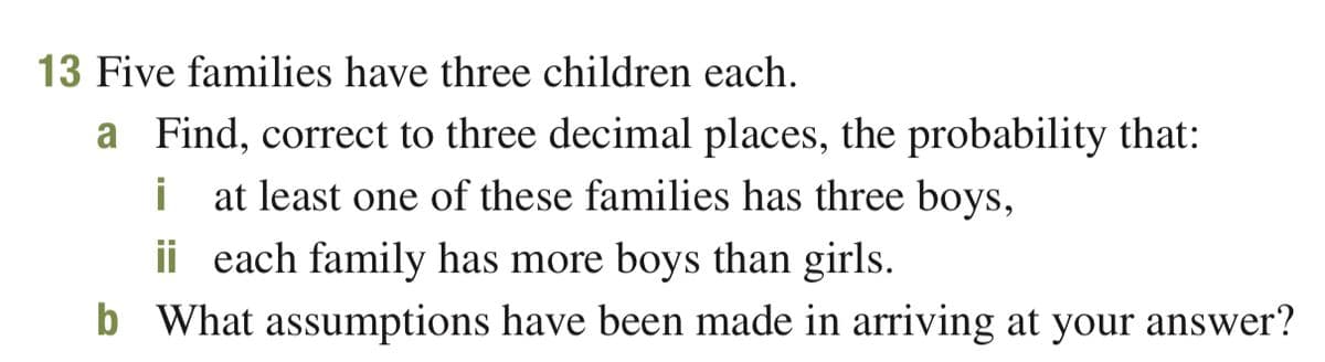 13 Five families have three children each.
a Find, correct to three decimal places, the probability that:
i
at least one of these families has three boys,
ii each family has more boys than girls.
b What assumptions have been made in arriving at your answer?
