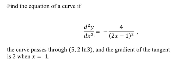 Find the equation of a curve if
d²y
4
=
dx²
(2x - 1)²
the curve passes through (5, 2 ln3), and the gradient of the tangent
is 2 when x = 1.