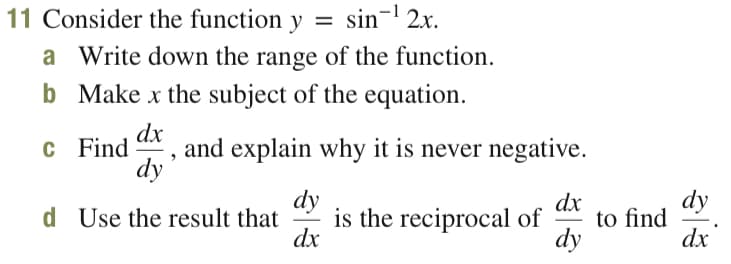 11 Consider the function y
=
sin- 2x.
a Write down the range of the function.
b Make x the subject of the equation.
dx
c Find *, and explain why it is never negative.
dy
is the reciprocal of
dx
dy
dx
to find
dy
d Use the result that
dx
