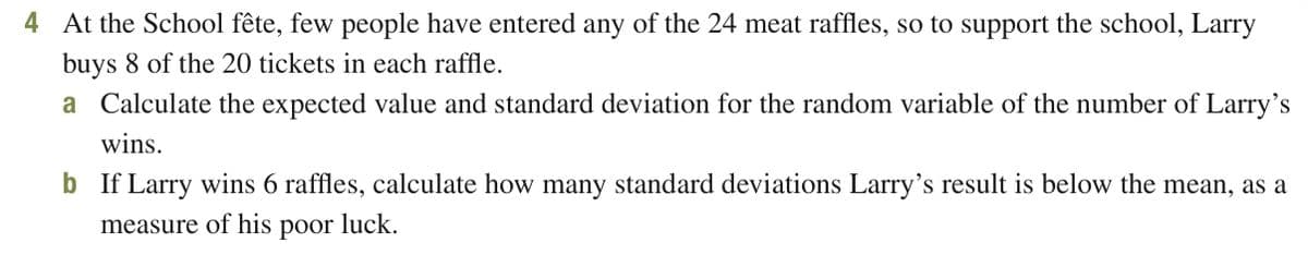 4 At the School fête, few people have entered any of the 24 meat raffles, so to support the school, Larry
buys 8 of the 20 tickets in each raffle.
a Calculate the expected value and standard deviation for the random variable of the number of Larry's
wins.
b If Larry wins 6 raffles, calculate how many standard deviations Larry's result is below the mean, as a
measure of his poor luck.