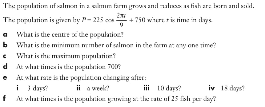 The population of salmon in a salmon farm grows and reduces as fish are born and sold.
2nt
+ 750 where t is time in days.
9.
The population is given by P= 225 cos
a
What is the centre of the population?
b
What is the minimum number of salmon in the farm at any one time?
What is the maximum population?
d
At what times is the population 700?
At what rate is the population changing after:
i 3 days?
At what times is the population growing at the rate of 25 fish per day?
e
ii a week?
iii 10 days?
iv 18 days?
