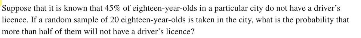 Suppose that it is known that 45% of eighteen-year-olds in a particular city do not have a driver's
licence. If a random sample of 20 eighteen-year-olds is taken in the city, what is the probability that
more than half of them will not have a driver's licence?