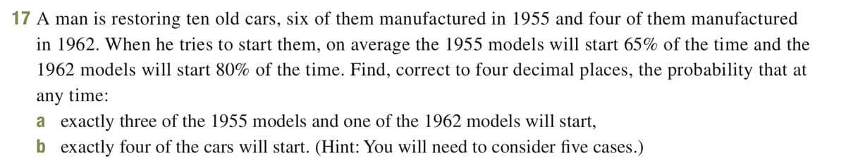 17 A man is restoring ten old cars, six of them manufactured in 1955 and four of them manufactured
in 1962. When he tries to start them, on average the 1955 models will start 65% of the time and the
1962 models will start 80% of the time. Find, correct to four decimal places, the probability that at
any time:
a exactly three of the 1955 models and one of the 1962 models will start,
b exactly four of the cars will start. (Hint: You will need to consider five cases.)
