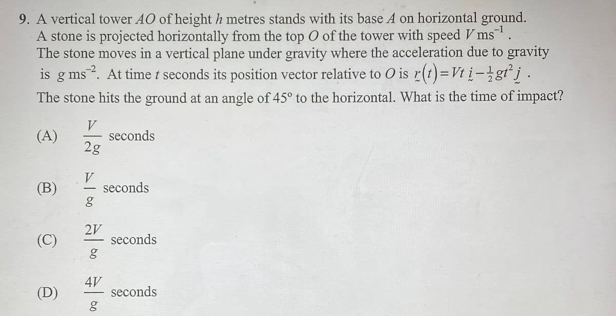 9. A vertical tower AO of height h metres stands with its base A on horizontal ground.
A stone is projected horizontally from the top O of the tower with speed V ms ¹.
The stone moves in a vertical plane under gravity where the acceleration due to gravity
is g ms 2. At time t seconds its position vector relative to O is r(t) = Vt i-lgt² j
The stone hits the ground at an angle of 45° to the horizontal. What is the time of impact?
(A)
(B)
(C)
(D)
V
2g
V
g
2V
g
4V
g
seconds
seconds
seconds
seconds