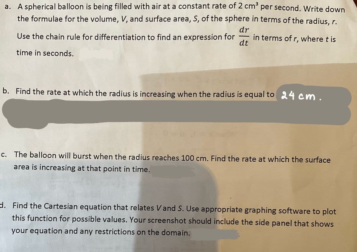 a. A spherical balloon is being filled with air at a constant rate of 2 cm³ per second. Write down
the formulae for the volume, V, and surface area, S, of the sphere in terms of the radius, r.
Use the chain rule for differentiation to find an expression for in terms of r, where t is
dr
dt
time in seconds.
b. Find the rate at which the radius is increasing when the radius is equal to 24 cm.
c. The balloon will burst when the radius reaches 100 cm. Find the rate at which the surface
area is increasing at that point in time.
d. Find the Cartesian equation that relates Vand S. Use appropriate graphing software to plot
this function for possible values. Your screenshot should include the side panel that shows
your equation and any restrictions on the domain.