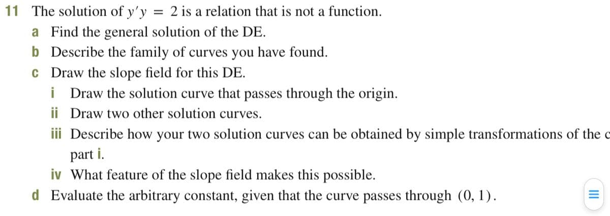 11 The solution of y'y
= 2 is a relation that is not a function.
a Find the general solution of the DE.
b Describe the family of curves you have found.
c Draw the slope field for this DE.
i Draw the solution curve that passes through the origin.
ii Draw two other solution curves.
iii Describe how your two solution curves can be obtained by simple transformations of the c
part i.
iv What feature of the slope field makes this possible.
d Evaluate the arbitrary constant, given that the curve passes through (0, 1).
II
