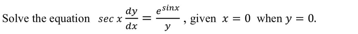 Solve the equation sec x
dy
dx
esinx
y
9
given x = 0 when y =
= 0.