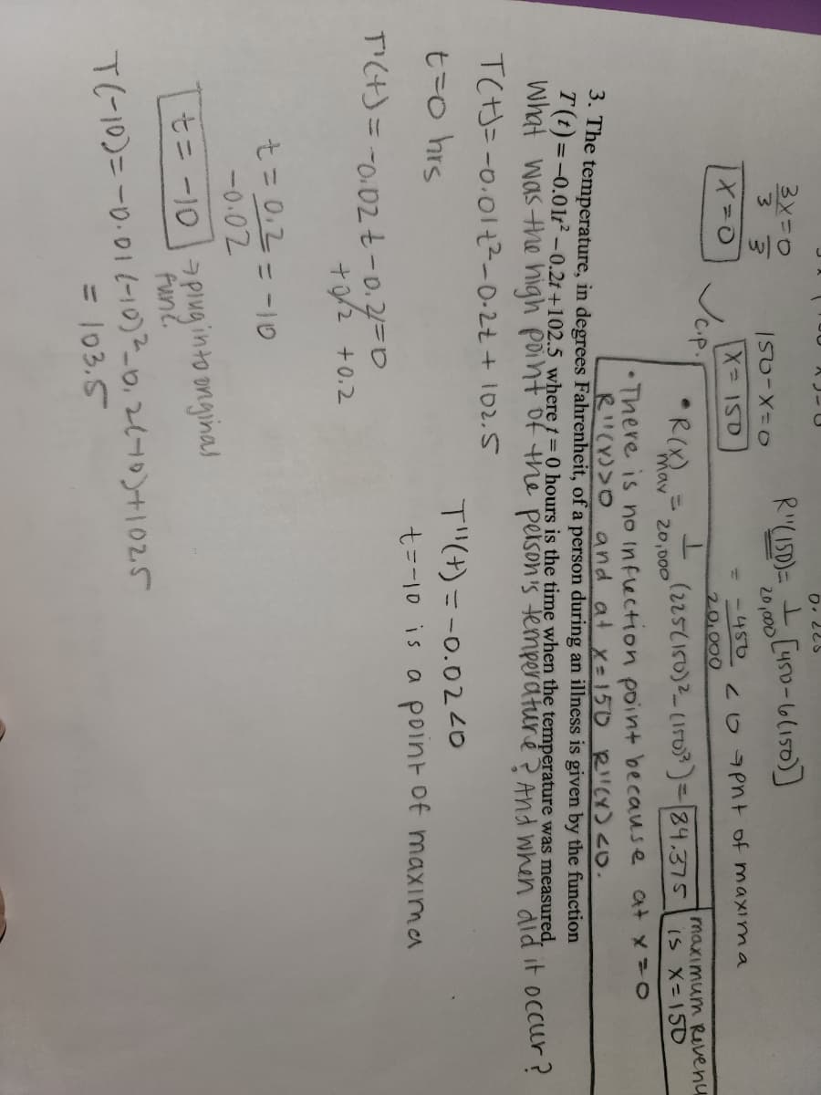 3x=0
(תו '?
20,000
CHS0-6(150)]
3.
w/
150-X30
= -450
X 150
Jup.
209Pnt of maxima
20,000
maximum Revenu
•R(X)
(225(150)2-1503)=84.375
IS X=150
mav
20,000
• There is no Inflection point because at x=0
R"(Y)>O and at x-150 RCY)<O.
3. The temperature, in degrees Fahrenheit, of a person during an illness is given by the function
T(t)=-0.01t² -0.2t +102.5 where t= 0 hours is the time when the temperature was measured,
What was the high point of the peison's temperaturé > And when did it occur?
TC)= -0.01t?-0-2t+ 102.5
T"(+) =-0.0220
t=10 is a point of maxıma
t=o hrs
TI(H)= -0.02 t-0.2=0
+ 0/2 +0.2
-0.02
al- =0 =7
t= -10 pIuginto onginal
funt.
T(-10)=-0.01(-10)-_0,2110)+|02.5
= 103.5
