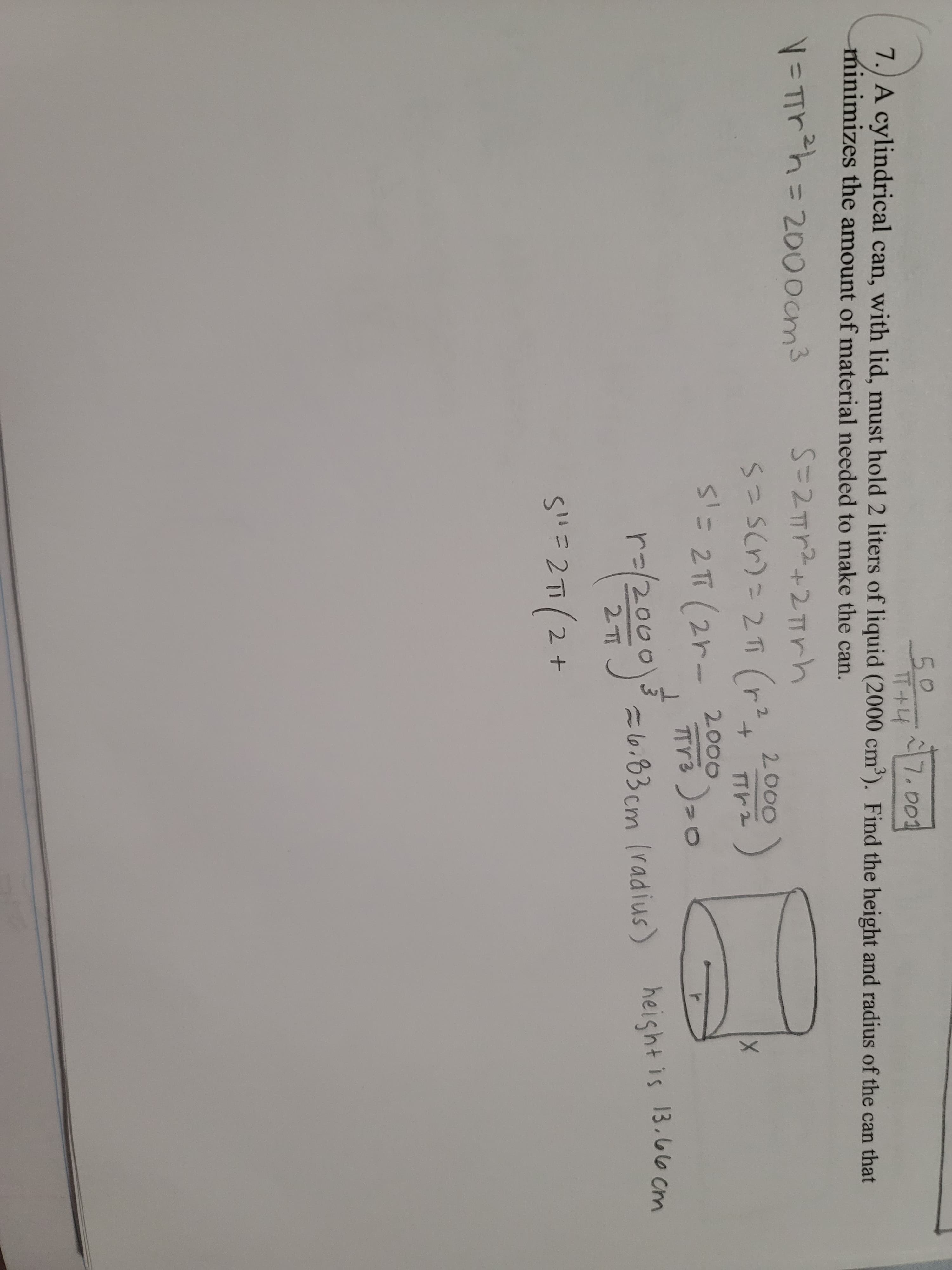 0.
50
TT+4
7.) A cylindrical can, with lid, must hold 2 liters of liquid (2000 cm'). Find the height and radius of the can that
7.001
minimizes the amount of material needed to make the can.
V= Trh3D2000cm3
S=2Tr2+2TTrh
2000)
2.
2.
S'= 2π 12rー 2000
