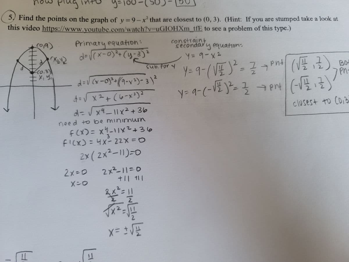 plug
S) Find the points on the graph of y=9-x² that are closest to (0, 3). (Hint: If you are stumped take a look at
this video https://www.youtube.com/watch?v=uGIOHXm tfE to see a problem of this type.)
roA)
Primary equation:
d%=DVrx-0)²+(y-3)
constraint
secondary equation
2.
C0.3)
Subfor y
pnt
BO
Pn.
%D
d=V Cx-0)-+(9-x²)- 3 )²
(7)
d=V x2+ (6-x²)2
%3D
d=DVx4_11x²+36
closest to Co3
need to be minimuum
f(X)= x4-11x²+36
3
FI(X)=4X- 22X3D0
2x ( 2x²-11)=0
2×3D0
2x²-113D0
X-0
2.
