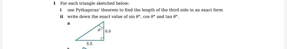 1
For each triangle sketched below:
i
use Pythagoras' theorem to find the length of the third side in an exact form
write down the exact value of sin 0°, cos 0° and tan 0°.
a
8.8
0° 6.6