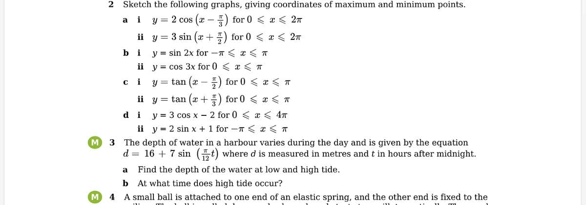 M
2
Sketch the following graphs, giving coordinates of maximum and minimum points.
2 cos (x − ) for 0 < x < 2π
a
C
i Y =
ii y
i
ii
i
ii
di
ii
y
y =
y
=
3 sin (x +) for 0 < x < 2π
sin 2x for
T ≤ x ≤ T
cos 3x for 0 < x <
π
tan (x
tan (x +
3 cos x
y
-
=
y =
y 2 sin x +
וח
πT
11
for 0 <
for 0
x < T
3
The depth of water in a harbour varies during the day and is given by the equation
d = 16 + 7 sin (12t) where d is measured in metres and t in hours after midnight.
a Find the depth of the water at low and high tide.
b
At what time does high tide occur?
M
4 A small ball is attached to one end of an elastic spring, and the other end is fixed to the
11
—1
< x < T
2 for 0 < x < 4ñ
1 for −π < x < π