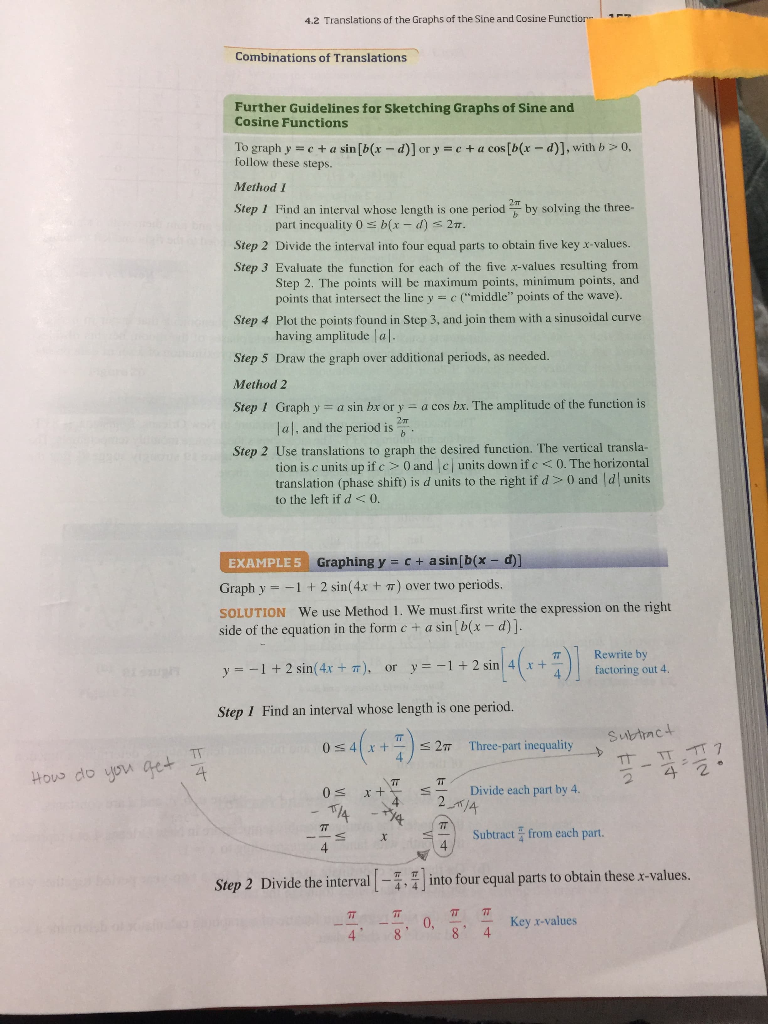 4.2 Translations of the Graphs of the Sine and Cosine Function
Combinations of Translations
Further Guidelines for Sketching Graphs of Sine and
Cosine Functions
To graph y = c + a sin[b(x – d)] or y = c + a cos [b(x - d)], with b>0,
follow these steps.
Method 1
2т
Step 1 Find an interval whose length is one period " by solving the three-
part inequality 0 < b(x – d) < 27.
Step 2 Divide the interval into four equal parts to obtain five key x-values.
Step 3 Evaluate the function for each of the five x-values resulting from
Step 2. The points will be maximum points, minimum points, and
points that intersect the line y = c (“middle" points of the wave).
Step 4 Plot the points found in Step 3, and join them with a sinusoidal curve
having amplitude |a|.
Step 5 Draw the graph over additional periods, as needed.
Method 2
Step 1 Graph y = a sin bx or y = a cos bx. The amplitude of the function is
2т
lal, and the period is .
Step 2 Use translations to graph the desired function. The vertical transla-
tion is c units up if c > 0 and c units down if c<0. The horizontal
translation (phase shift) is d units to the right if d> 0 and d units
to the left if d<0.
EXAMPLE 5 Graphing y = c + a sin[b(x -d]
Graph y = -1 + 2 sin(4x + ) over two periods.
SOLUTION We use Method 1. We must first write the expression on the right
side of the equation in the form c + a sin [b(x – d)].
Rewrite by
y = -1+ 2 sin(4x + 7), or y = -1+ 2 sin 4 x +
factoring out 4.
Step 1 Find an interval whose length is one period.
Subtract
0<4x+
< 2T Three-part inequality
4
TT
TT TT7
TT
How do you get
4
TT
Divide each part by 4.
IT
Subtract from each part.
4
х
4
TT
Step 2 Divide the interval -, into four equal parts to obtain these x-values.
4
TT
0,
Key x-values
4.
4.
8'
8.
VI
VI
