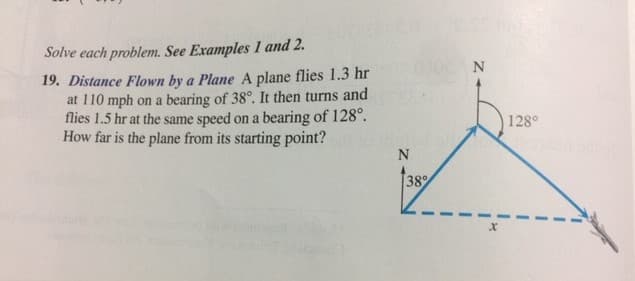 Solve each problem. See Examples 1 and 2.
19. Distance Flown by a Plane A plane flies 1.3 hr
at 110 mph on a bearing of 38°. It then turns and
flies 1.5 hr at the same speed on a bearing of 128°.
How far is the plane from its starting point?
128°
38
