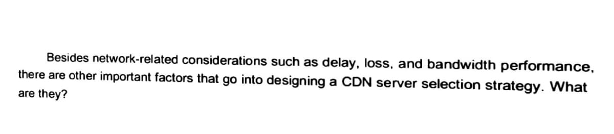 Besides network-related considerations such as delay, loss, and bandwidth performance,
there are other important factors that go into designing a CDN server selection strategy. What
are they?