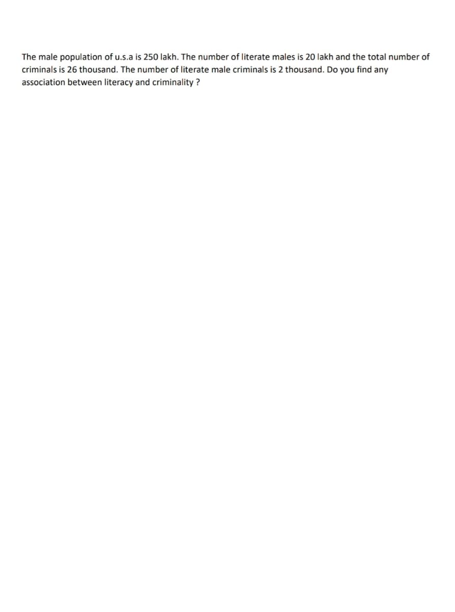 The male population of u.s.a is 250 lakh. The number of literate males is 20 lakh and the total number of
criminals is 26 thousand. The number of literate male criminals is 2 thousand. Do you find any
association between literacy and criminality ?
