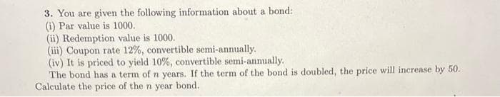 3. You are given the following information about a bond:
(i) Par value is 1000.
(ii) Redemption value is 1000.
(iii) Coupon rate 12%, convertible semi-annually.
(iv) It is priced to yield 10%, convertible semi-annually.
The bond has a term of n years. If the term of the bond is doubled, the price will increase by 50.
Calculate the price of the n year bond.