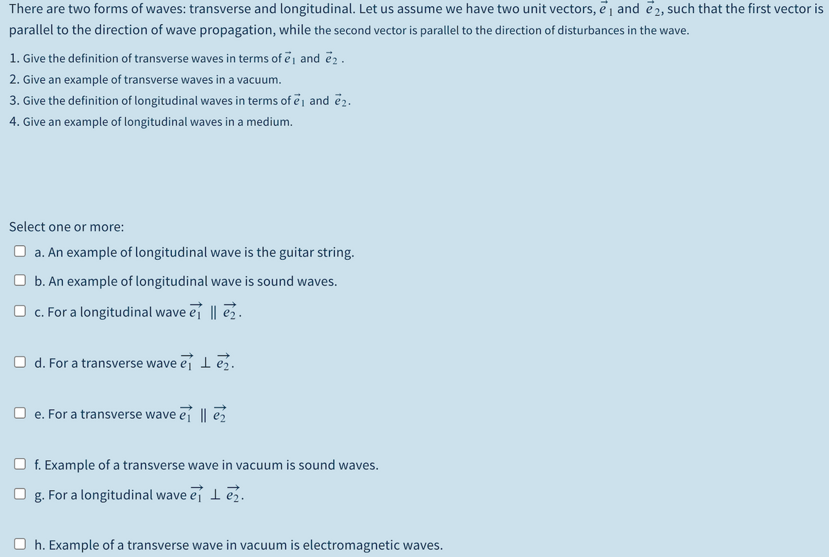 There are two forms of waves: transverse and longitudinal. Let us assume we have two unit vectors, ej and e2, such that the first vector is
parallel to the direction of wave propagation, while the second vector is parallel to the direction of disturbances in the wave.
1. Give the definition of transverse waves in terms of ej and e2.
2. Give an example of transverse waves in a vacuum.
3. Give the definition of longitudinal waves in terms of ej and e2.
4. Give an example of longitudinal waves in a medium.
Select one or more:
a. An example of longitudinal wave is the guitar string.
b. An example of longitudinal wave is sound waves.
O c. For a longitudinal wave ej || e2.
O d. For a transverse wave ei
O e. For a transverse wave ej || e2
f. Example of a transverse wave in vacuum is sound waves.
g. For a longitudinal wave eí l eź.
O h. Example of a transverse wave in vacuum is electromagnetic waves.
