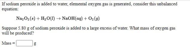 If sodium peroxide is added to water, elemental oxygen gas is generated, consider this unbalanced
equation:
Naz O2 (s) + H2 O(1) → NAOH(aq) + 02(9)
Suppose 5.80 g of sodium peroxide is added to a large excess of water. What mass of oxygen gas
will be produced?
Mass =
