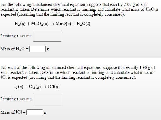 For the following unbalanced chemical equation, suppose that exactly 2.00 g of each
reactant is taken. Determine which reactant is limiting, and calculate what mass of H2O is
expected (assuming that the limiting reactant is completely consumed).
H2 (g) + MnO2 (s) → Mn0(s) + H2 O(1)
Limiting reactant:
Mass of H20 =
For each of the following unbalanced chemical equations, suppose that exactly 1.90 g of
each reactant is taken. Determine which reactant is limiting, and calculate what mass of
ICI is expected (assuming that the limiting reactant is completely consumed).
I2 (s) + Cl2 (9) → ICI(9)
Limiting reactant:
Mass of ICl =
