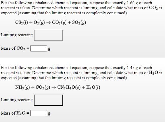 For the following unbalanced chemical equation, suppose that exactly 1.60 g of each
reactant is taken. Determine which reactant is limiting, and calculate what mass of CO2 is
expected (assuming that the limiting reactant is completely consumed).
CS, (1) + 02 (9) → CO2(g) + SO2 (g)
Limiting reactant:
Mass of CO2 =
For the following unbalanced chemical equation, suppose that exactly 1.45 g of each
reactant is taken. Determine which reactant is limiting, and calculate what mass of H2O is
expected (assuming that the limiting reactant is completely consumed).
NH3 (9) + CO2 (9) → CN, H,O(s) + H2O(1)
Limiting reactant:
Mass of H2O =
b)
