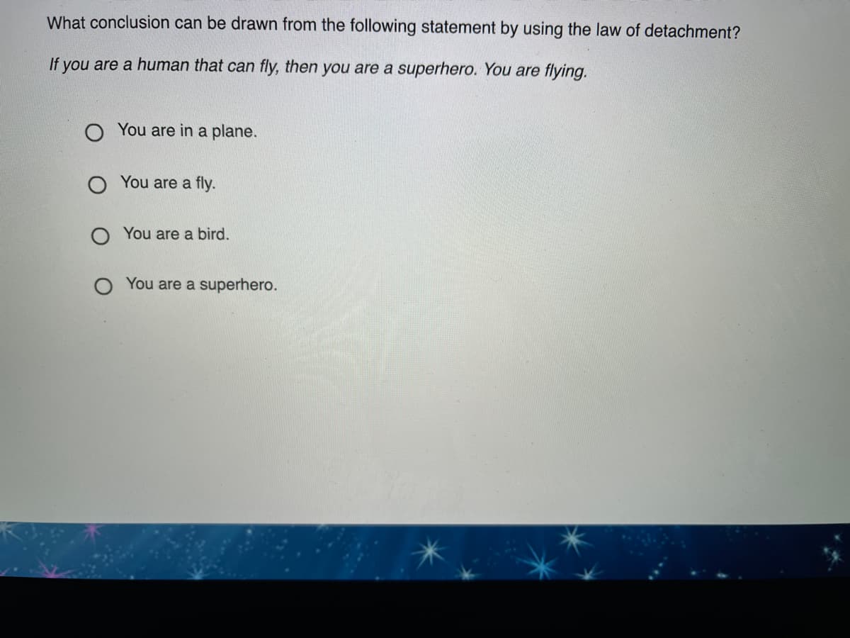 What conclusion can be drawn from the following statement by using the law of detachment?
If you are a human that can fly, then you are a superhero. You are flying.
O You are in a plane.
You are a fly.
O You are a bird.
You are a superhero.
