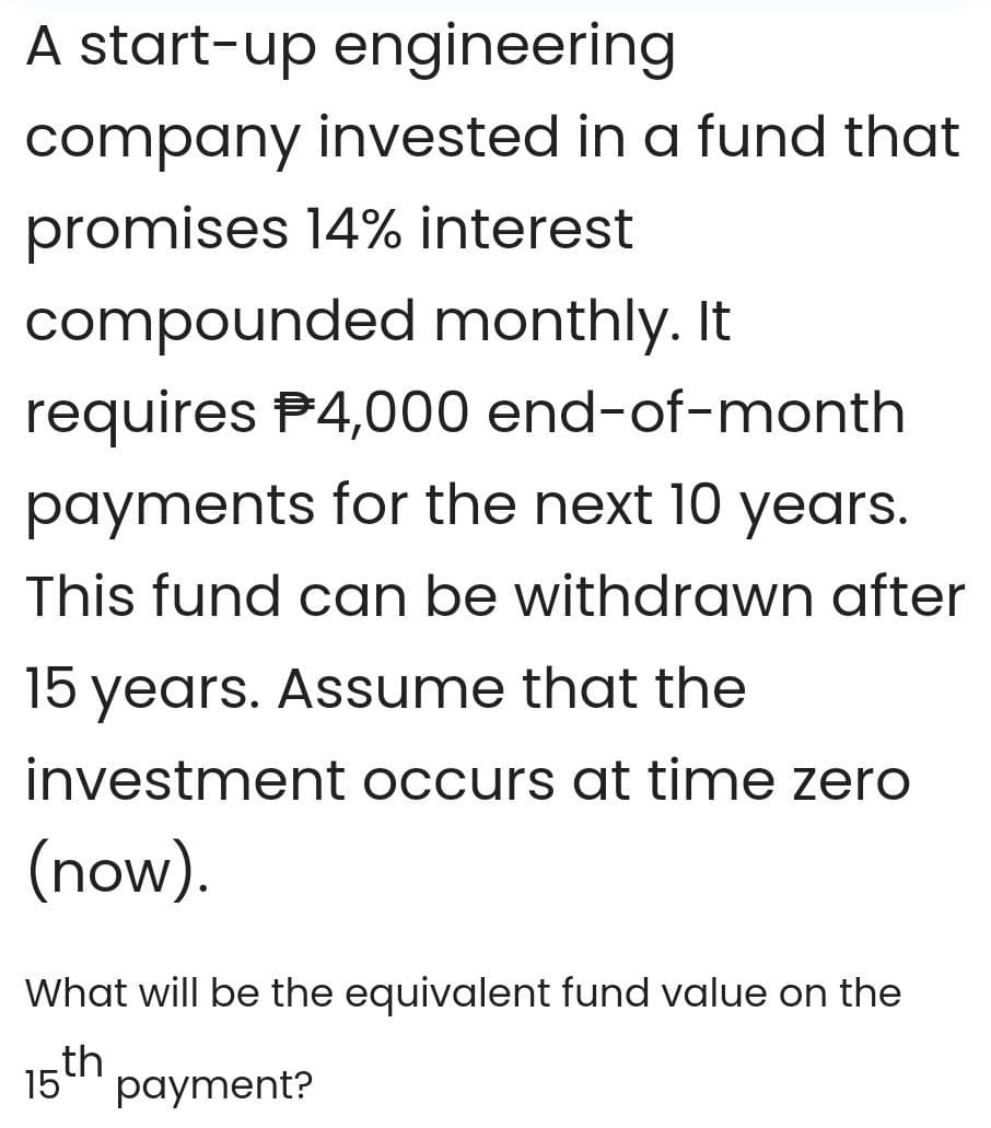 A start-up engineering
company invested in a fund that
promises 14% interest
compounded monthly. It
requires P4,000 end-of-month
payments for the next 10 years.
This fund can be withdrawn after
15 years. Assume that the
investment occurs at time zero
(now).
What will be the equivalent fund value on the
th
15
payment?
