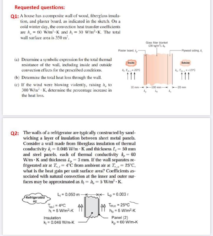 Requested questions:
Q1: A house has a composite wall of wood, fiberglass insula-
tion, and plaster board, as indicated in the sketch. On a
cold winter day, the convection heat transfer coefficients
are h, = 60 W/m K and h, = 30 W/m2 K. The total
wall surface area is 350 m'.
Glass fiber blanket
(28 kg/m'), A
Plaster board,
- Plywood siding. k,
(a) Determine a symbolic expression for the total thermal
resistance of the wall, including inside and outside
convection effects for the prescribed conditions.
Inside
Outside
A, T20°c
T-15°C
111
(b) Determine the total heat loss through the wall.
(c) If the wind were blowing violently, raising h, to
300 W/m K, determine the percentage increase in
10 mm 100 mm-
- 20 mm
the heat loss.
Q2: The walls of a refrigerator are typically constructed by sand-
wiching a layer of insulation between sheet metal panels.
Consider a wall made from fiberglass insulation of thermal
conductivity k, = 0.046 W/m K and thickness L, = 50 mm
and steel panels. each of thermal conductivity k, = 60
W/m K and thickness L, = 3 mm. If the wall separates re-
frigerated air at T = 4°C from ambient air at T= 25°C,
what is the heat gain per unit surface area? Coefficients as-
sociated with natural convection at the inner and outer sur-
faces may be approximated as h, = h, = 5 W/m · K.
L = 0.050 m
Lp = 0.003r
Refrigerated
Toi = 4°C
h = 5 W/m2-K
44 Tmo = 25°C
ho = 5 W/m2-K
Panel (2)
kp = 60 W/m-K
Insulation
k = 0.046 W/m-K
