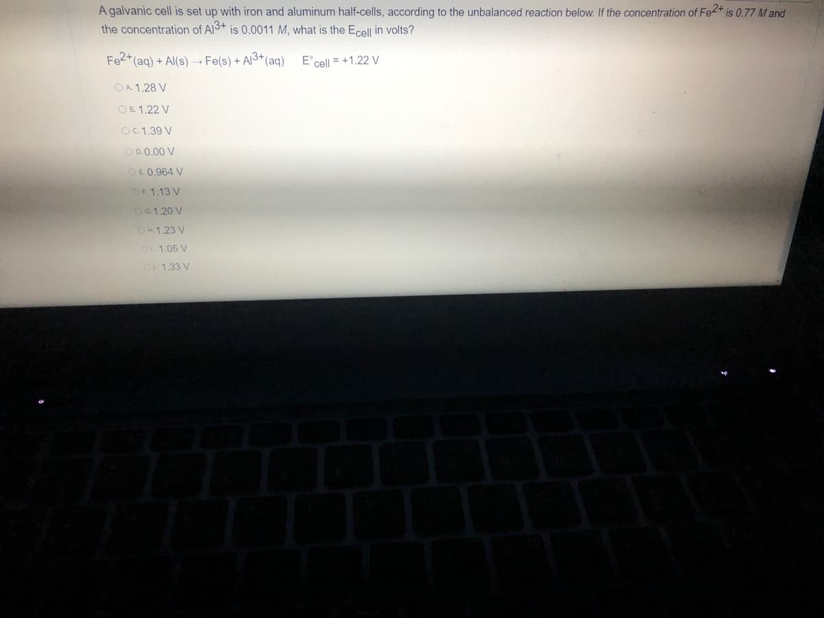 A galvanic cell is set up with iron and aluminum half-cells, according to the unbalanced reaction below. If the concentration of Fe2+ is 0.77 M and
the concentration of Al3+ is 0.0011 M, what is the Ecell in volts?
Fe2+ (aq) + Al(s)→→ Fe(s) + Al³+ (aq)
E cell = +1.22 V
OA 1.28 V
OB. 1.22 V
OC. 1.39 V
OD. 0.00 V
OE. 0.964 V
OF 1.13 V
OG.1.20 V
OH. 1.23 V
OL 1.05 V
1.33 V