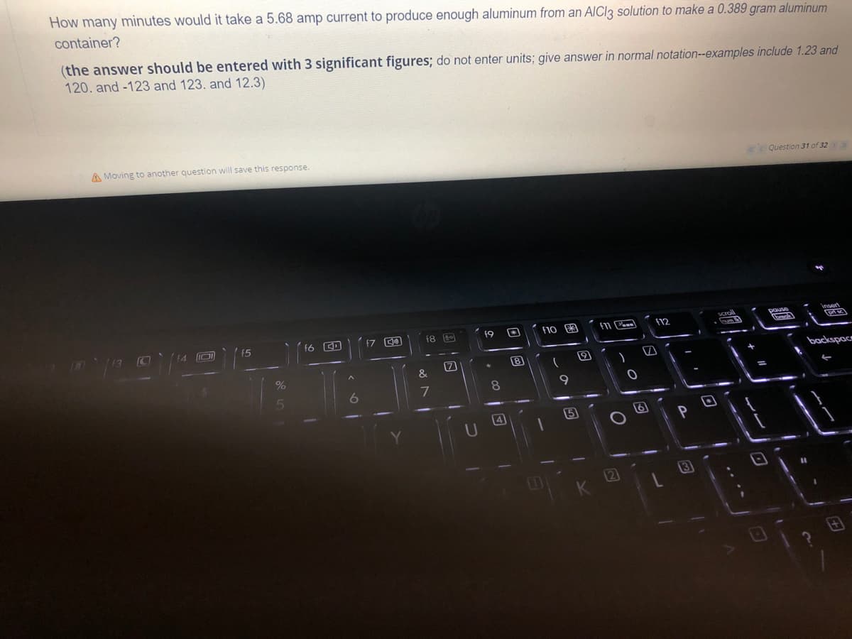 How many minutes would it take a 5.68 amp current to produce enough aluminum from an AlCl3 solution to make a 0.389 gram aluminum
container?
(the answer should be entered with 3 significant figures; do not enter units; give answer in normal notation--examples include 1.23 and
120. and -123 and 123. and 12.3)
Question 31 of 32 > >>
A Moving to another question will save this response.
insert
P
19
f10
F11
45
f6
backspace
%
5
6
18
&
7
(7
8
4
8
T
(
9
15
9
)
O
2
f12
7
6
PO
13
scroll
D
pause