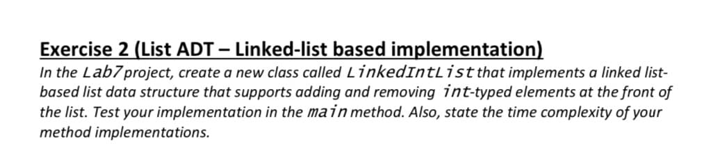 Exercise 2 (List ADT – Linked-list based implementation)
In the Lab7project, create a new class called LinkedIntList that implements a linked list-
based list data structure that supports adding and removing int-typed elements at the front of
the list. Test your implementation in the main method. Also, state the time complexity of your
method implementations.
