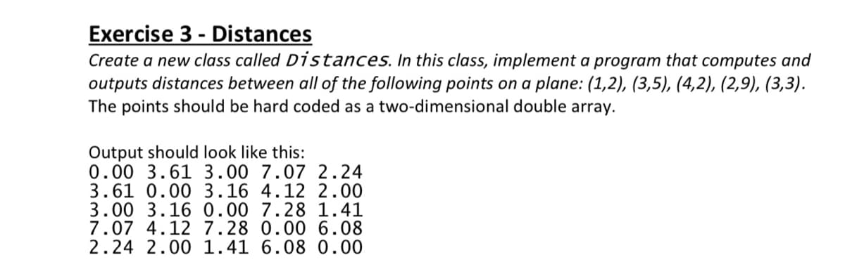 Exercise 3 - Distances
Create a new class called Distances. In this class, implement a program that computes and
outputs distances between all of the following points on a plane: (1,2), (3,5), (4,2), (2,9), (3,3).
The points should be hard coded as a two-dimensional double array.
Output should look like this:
0.00 3.61 3.00 7.07 2.24
3.61 0.00 3.16 4.12 2.00
3.00 3.16 0.00 7.28 1.41
7.07 4.12 7.28 0.00 6.08
2.24 2.00 1.41 6.08 0.00
