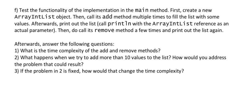 f) Test the functionality of the implementation in the main method. First, create a new
ArrayIntList object. Then, call its add method multiple times to fill the list with some
values. Afterwards, print out the list (call println with the ArrayIntList reference as an
actual parameter). Then, do call its remove method a few times and print out the list again.
Afterwards, answer the following questions:
1) What is the time complexity of the add and remove methods?
2) What happens when we try to add more than 10 values to the list? How would you address
the problem that could result?
3) If the problem in 2 is fixed, how would that change the time complexity?

