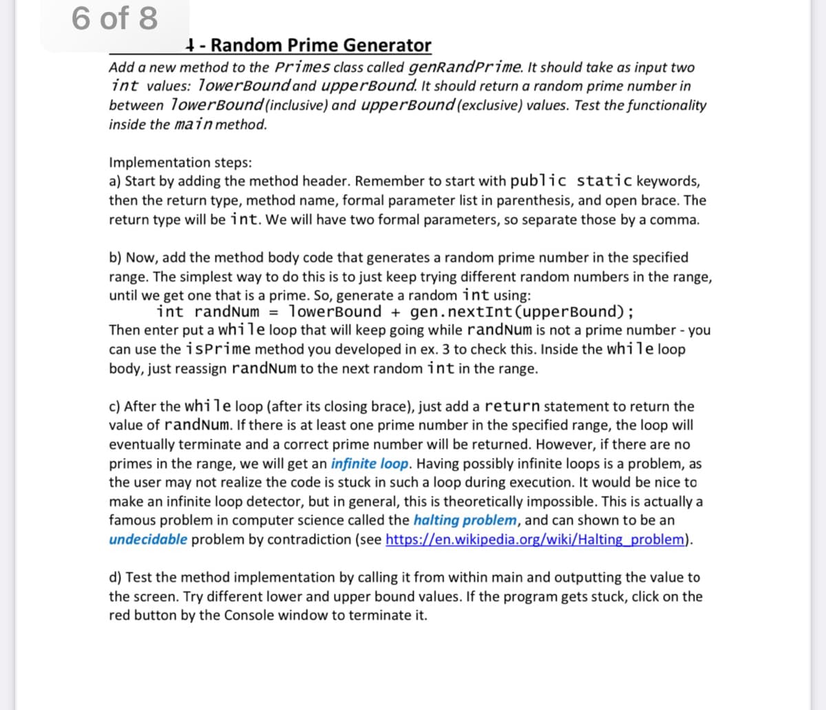 6 of 8
1- Random Prime Generator
Add a new method to the Primes class called genRandPrime. It should take as input two
int values: 1owerBound and upperBound. It should return a random prime number in
between 1owerBound (inclusive) and upperBound (exclusive) values. Test the functionality
inside the mainmethod.
Implementation steps:
a) Start by adding the method header. Remember to start with public static keywords,
then the return type, method name, formal parameter list in parenthesis, and open brace. The
return type will be int. We will have two formal parameters, so separate those by a comma.
b) Now, add the method body code that generates a random prime number in the specified
range. The simplest way to do this is to just keep trying different random numbers in the range,
until we get one that is a prime. So, generate a random int using:
int randNum = lowerBound + gen.nextInt(upperBound);
Then enter put a while loop that will keep going while randNum is not a prime number - you
can use the isPrime method you developed in ex. 3 to check this. Inside the while loop
body, just reassign randNum to the next random int in the range.
c) After the while loop (after its closing brace), just add a return statement to return the
value of randnum. If there is at least one prime number in the specified range, the loop will
eventually terminate and a correct prime number will be returned. However, if there are no
primes in the range, we will get an infinite loop. Having possibly infinite loops is a problem, as
the user may not realize the code is stuck in such a loop during execution. It would be nice to
make an infinite loop detector, but in general, this is theoretically impossible. This is actually a
famous problem in computer science called the halting problem, and can shown to be an
undecidable problem by contradiction (see https://en.wikipedia.org/wiki/Halting_problem).
d) Test the method implementation by calling it from within main and outputting the value to
the screen. Try different lower and upper bound values. If the program gets stuck, click on the
red button by the Console window to terminate it.
