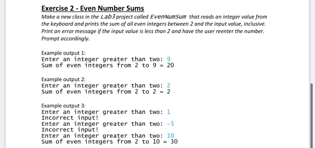 Exercise 2 - Even Number Sums
Make a new class in the Lab3 project called EvenNumSum that reads an integer value from
the keyboard and prints the sum of all even integers between 2 and the input value, inclusive.
Print an error message if the input value is less than 2 and have the user reenter the number.
Prompt accordingly.
Example output 1:
Enter an integer greater than two: 9
Sum of even integers from 2 to 9 = 20
Example output 2:
Enter an integer greater than two: 2
Sum of even integers from 2 to 2 = 2
Example output 3:
Enter an integer greater than two: 1
Incorrect input!
Enter an integer greater than two: -5
Incorrect input!
Enter an integer greater than two: 10
Sum of even integers from 2 to 10 = 30
