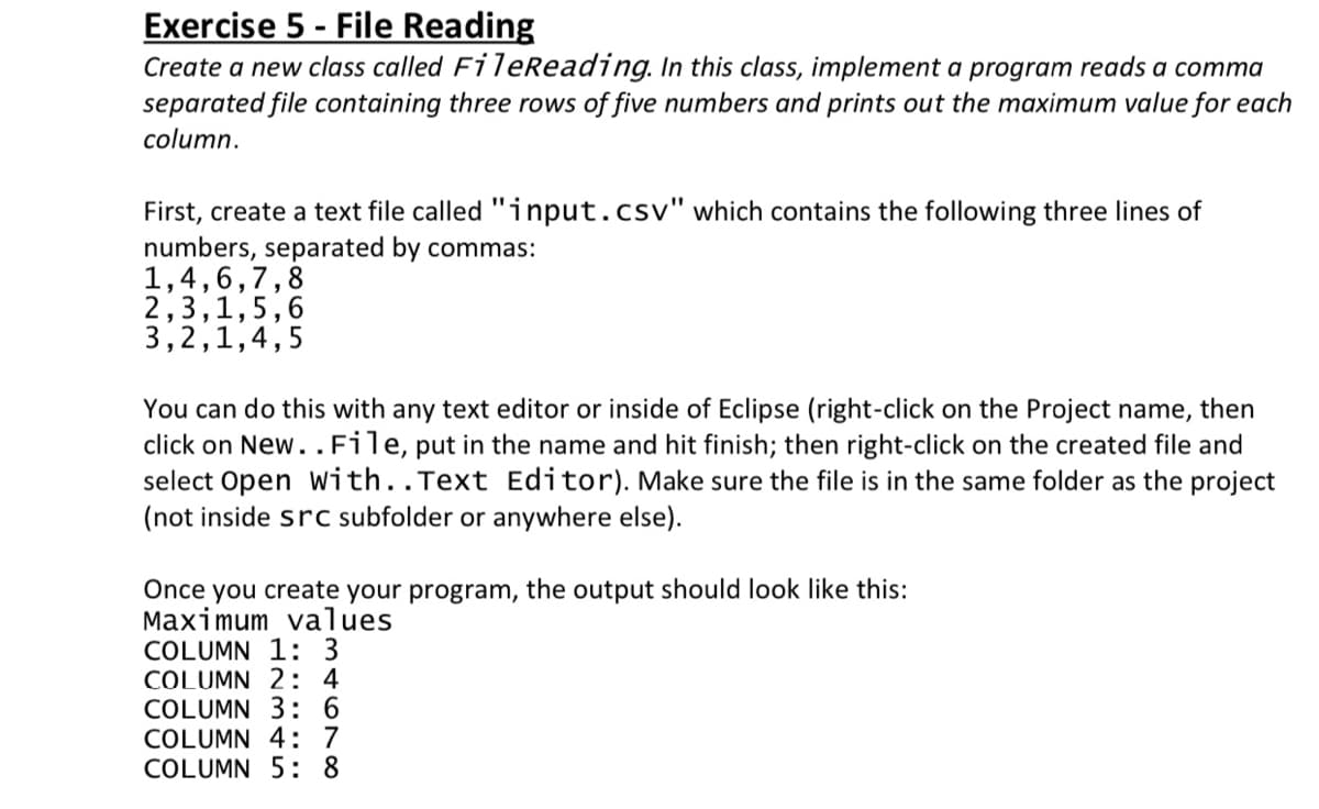 Exercise 5 - File Reading
Create a new class called FileReading. In this class, implement a program reads a comma
separated file containing three rows of five numbers and prints out the maximum value for each
column.
First, create a text file called "input.csv" which contains the following three lines of
numbers, separated by commas:
1,4,6,7,8
2,3,1,5,6
3,2,1,4,5
You can do this with any text editor or inside of Eclipse (right-click on the Project name, then
click on New..File, put in the name and hit finish; then right-click on the created file and
select Open with..Text Editor). Make sure the file is in the same folder as the project
(not inside src subfolder or anywhere else).
Once you create your program, the output should look like this:
Maximum values
COLUMN 1: 3
COLUMN 2: 4
COLUMN 3: 6
COLUMN 4: 7
COLUMN 5: 8
