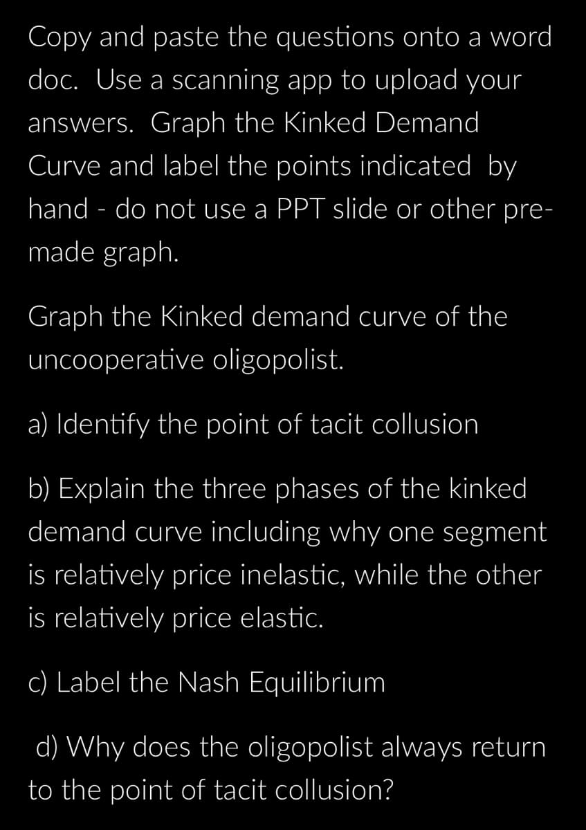 Copy and paste the questions onto a word
doc. Use a scanning app to upload your
answers. Graph the Kinked Demand
Curve and label the points indicated by
hand - do not use a PPT slide or other pre-
made graph.
Graph the Kinked demand curve of the
uncooperative oligopolist.
a) Identify the point of tacit collusion
b) Explain the three phases of the kinked
demand curve including why one segment
is relatively price inelastic, while the other
is relatively price elastic.
c) Label the Nash Equilibrium
d) Why does the oligopolist always return
to the point of tacit collusion?