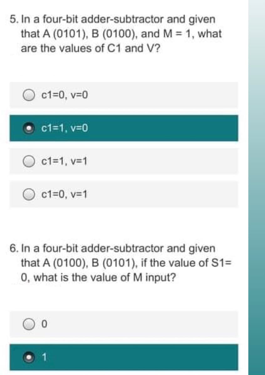 5. In a four-bit adder-subtractor and given
that A (0101), B (0100), and M = 1, what
are the values of C1 and V?
c1=0, v=0
c1=1, v=0
c1=1, v=1
c1=0, v=1
6. In a four-bit adder-subtractor and given
that A (0100), B (0101), if the value of S1=
0, what is the value of M input?
