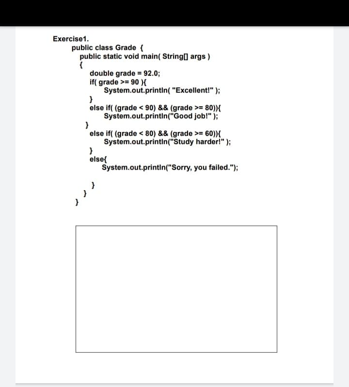 Exercise1.
public class Grade {
public static void main( String] args )
{
double grade = 92.0;
if( grade >= 90 ){
System.out.printIn( "Excellent!" );
}
else if( (grade < 90) && (grade >= 80)){
System.out.printin("Good job!" );
else if( (grade < 80) && (grade >= 60)){
System.out.printIn("Study harder!" );
}
else{
System.out.printin("Sorry, you failed.");
ノノ
