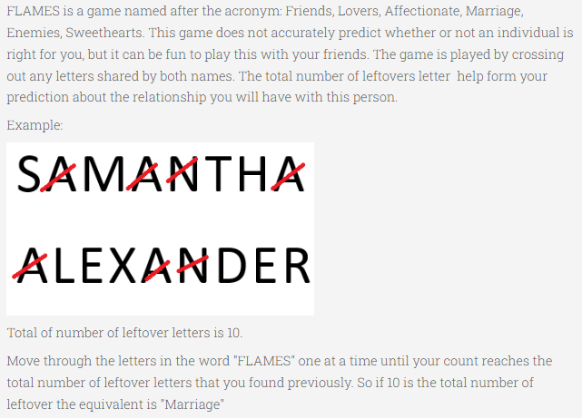 FLAMES is a game named after the acronym: Friends, Lovers, Affectionate, Marriage,
Enemies, Sweethearts. This game does not accurately predict whether or not an individual is
right for you, but it can be fun to play this with your friends. The game is played by crossing
out any letters shared by both names. The total number of leftovers letter help form your
prediction about the relationship you will have with this person.
Example:
SAMANTHA
ALEXANDER
Total of number of leftover letters is 10.
Move through the letters in the word "FLAMES" one at a time until your count reaches the
total number of leftover letters that you found previously. So if 10 is the total number of
leftover the equivalent is "Marriage"
