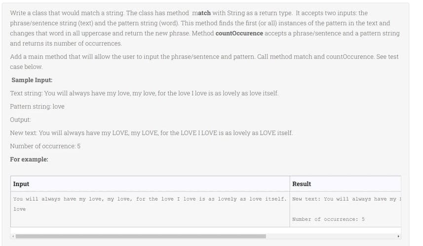 Write a class that would match a string. The class has method match with String as a return type. It accepts two inputs: the
phrase/sentence string (text) and the pattern string (word). This method finds the first (or all) instances of the pattern in the text and
changes that word in all uppercase and return the new phrase. Method countOccurence accepts a phrase/sentence and a pattern string
and returns its number of occurrences.
Add a main method that will allow the user to input the phrase/sentence and pattern. Call method match and countOccurence. See test
case below.
Sample Input:
Text string: You will always have my love, my love, for the love I love is as lovely as love itself.
Pattern string: love
Output:
New text: You will always have my LOVE, my LOVE, for the LOVE I LOVE is as lovely as LOVE itself.
Number of occurrence: 5
For example:
Input
Result
You will always have my love, my love, for the love I love is as lovely as love itself. New text: You will always have my 1
love
Number of occurrence: 5
