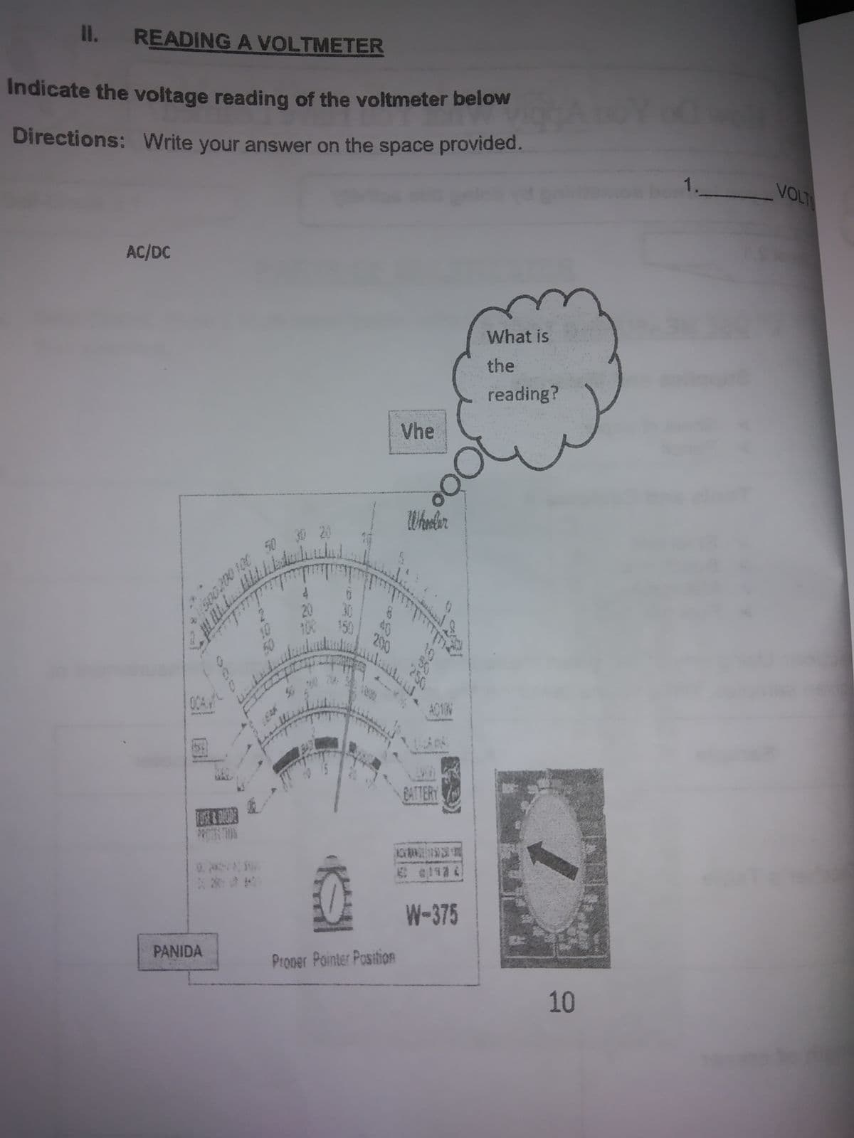 II. READING A VOLTMETER
Indicate the voltage reading of the voltmeter below
Directions: Write your answer on the space provided.
1.
VOLT
AC/DC
What is
the
reading?
Vhe
Wherlen
20
100
40
150
2900
OCA
AC10N
BATTERY
1 114
W-375
PANIDA
Proper Pointer PositioR
10
10
250
