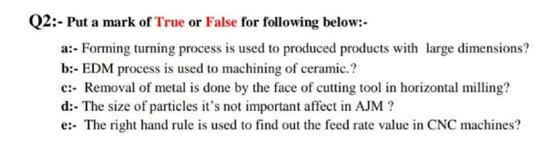 Q2:- Put a mark of True or False for following below:-
a:- Forming turning process is used to produced products with large dimensions?
b:- EDM process is used to machining of ceramic.?
c:- Removal of metal is done by the face of cutting tool in horizontal milling?
d:- The size of particles it's not important affect in AJM ?
e:- The right hand rule is used to find out the feed rate value in CNC machines?
