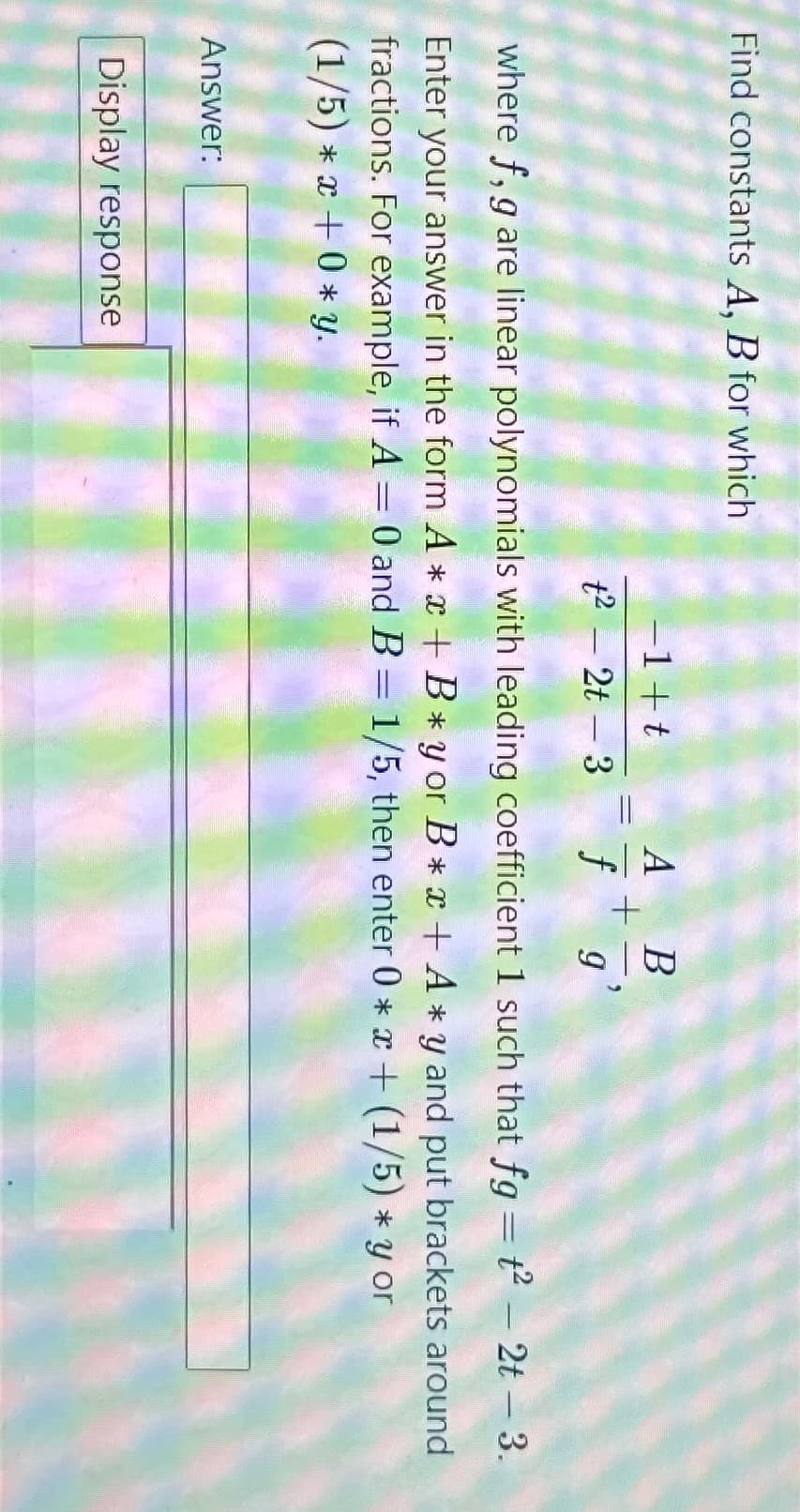 Find constants A, B for which
Answer:
-1+t
t²2t-3
Display response
A B
+
f
where f, g are linear polynomials with leading coefficient 1 such that fg-t²- 2t-3.
Enter your answer in the form A*x+B*yor B*x+ A*y and put brackets around
fractions. For example, if A = 0 and B = 1/5, then enter 0 * x + (1/5) * y or
(1/5) * x + 0* y.
"
9₁