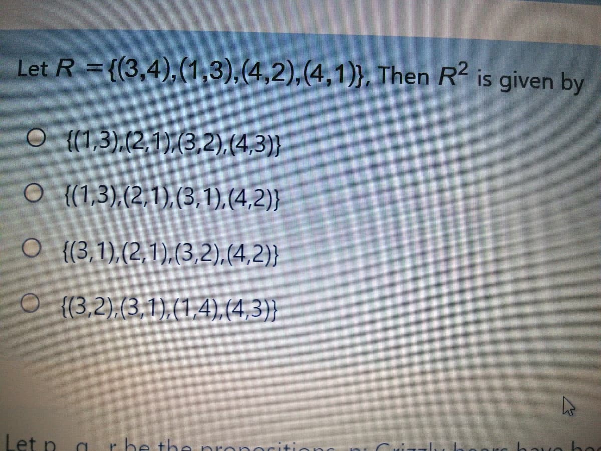 Let R ={(3,4),(1,3),(4,2),(4,1)}, Then R2 is given by
O (1,3),(2,1),(3,2),(4,3)}
O {(1,3),(2,1),(3,1),(4,2)}
O {3,1),(2,1),(3,2),(4,2)}
O {(3,2),(3,1),(1,4),(4,3)}
Let p a r he the nronorit
hay
