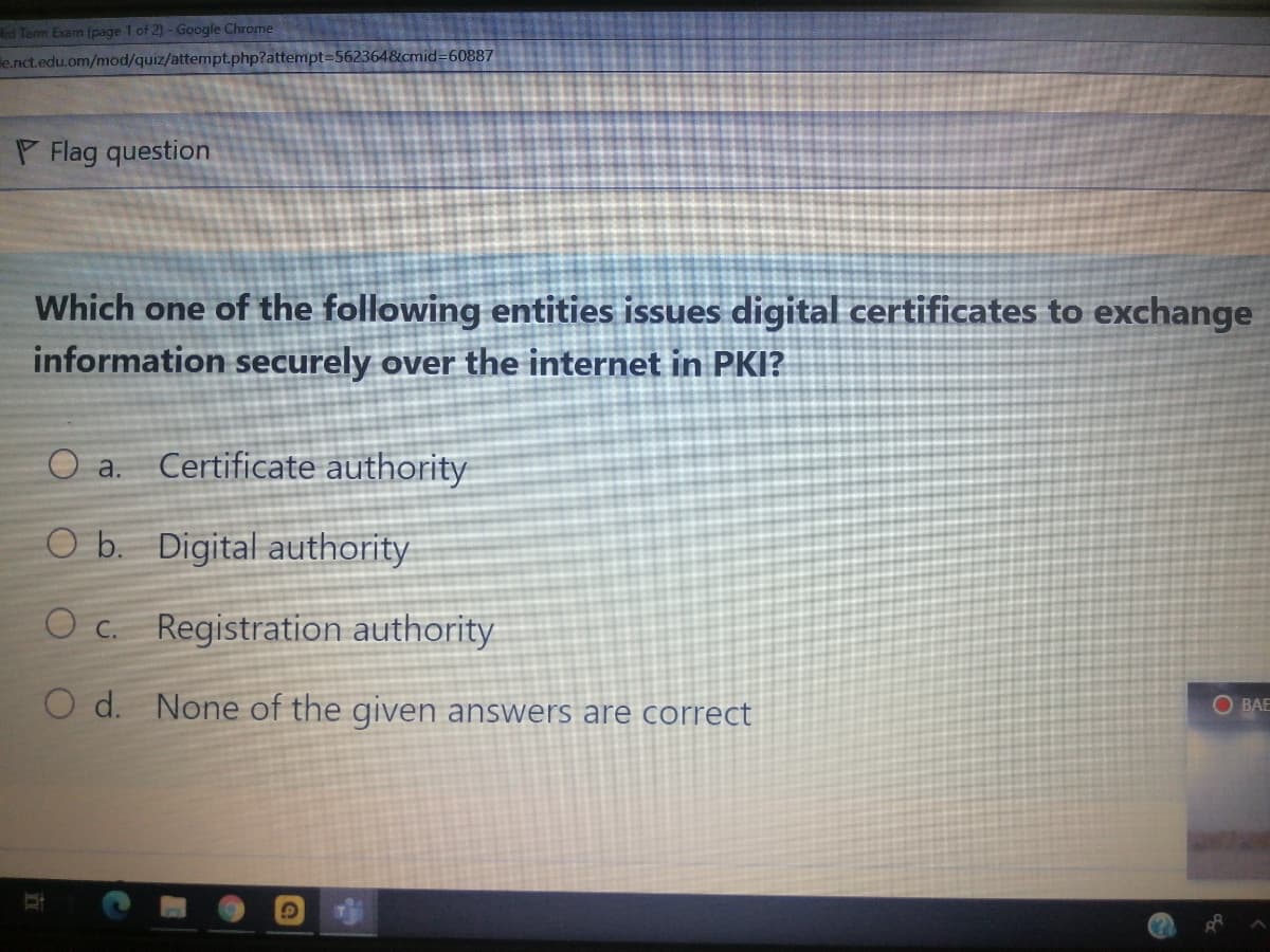 id Term Exam (page 1 of 2)- Google Chrome
e.nct.edu.om/mod/quiz/attempt.php?attempt=562364&cmid=60887
P Flag question
Which one of the following entities issues digital certificates to exchange
information securely over the internet in PKI?
O a.
Certificate authority
O b. Digital authority
O c. Registration authority
O d. None of the given answers are correct
O BAE
