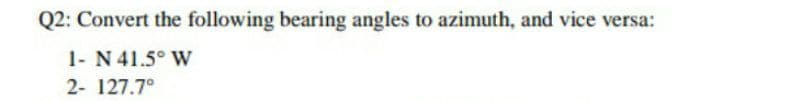 Q2: Convert the following bearing angles to azimuth, and vice versa:
1- N 41.5° W
2- 127.7°
