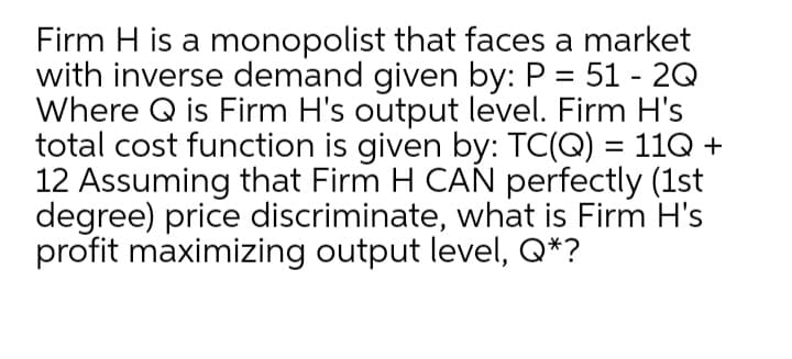 Firm H is a monopolist that faces a market
with inverse demand given by: P = 51 - 2Q
Where Q is Firm H's output level. Firm H's
total cost function is given by: TC(Q) = 11Q +
12 Assuming that Firm H CAN perfectly (1st
degree) price discriminate, what is Firm H's
profit maximizing output level, Q*?
